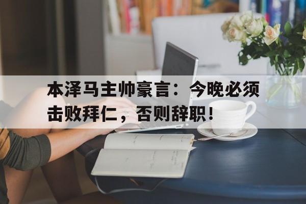 本泽马主帅豪言：今晚必须击败拜仁，否则辞职！本泽马现在效力球队